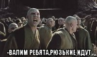  -валим ребята,рюзькие идут
