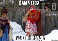 вам чего? ну чего-нибудь