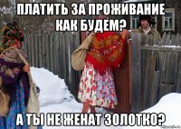 платить за проживание как будем? а ты не женат золотко?