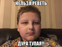 нельзя реветь дура тупая!!