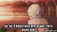  эй, эй, я пошутила про денис/риту, вылезай!