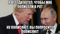 я всегда хотел, чтобы мне пописели в рот ну пописяют. вы попросите, пописяют
