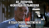 ау...лолочка, фейкуша-пельмешка я тебя скоро настигну и трахну)))