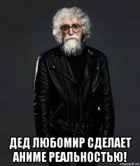  дед любомир сделает аниме реальностью!
