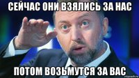 сейчас они взялись за нас потом возьмутся за вас