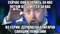 сейчас они взялись за нас потом возьмутся за вас из серии: дерипаска олигархи санкции, помагайи