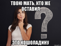твою мать, кто же оставил это кошоладину