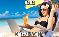 дада загрузка 300%