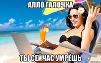 алло галочка ты сейчас умрёшь