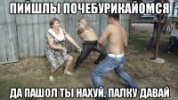 пийшлы почебурикайомся да пашол ты нахуй. палку давай