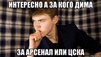 интересно а за кого дима за арсенал или цска