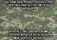 еще один день прошел, погасла в окне заря. тихо упал на стол листочек календаря. ночь, не стой у дверей, я время потороплю. вернется пусть поскорей мой сын, я его так жду.