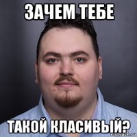 зачем тебе такой класивый?