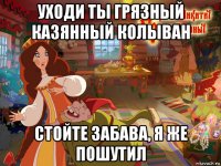 уходи ты грязный казянный колыван стойте забава, я же пошутил