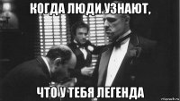 когда люди узнают, что у тебя легенда