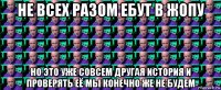 не всех разом ебут в жопу но это уже совсем другая история и проверять её мы конечно же не будем