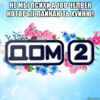 не мы психи а 100 челвек которые лайкають хуйню! 