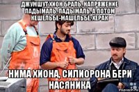 джумшут хион браль, напряжение падымаль, падымаль. а потом кешельбе-машельбе. херак нима хиона, силиорона бери насяника