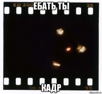 ебать ты кадр