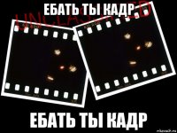 ебать ты кадр 