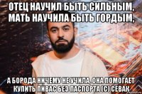 отец научил быть сильным, мать научила быть гордым, а борода ничему не учила, она помогает купить пивас без паспорта (с) севак