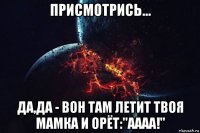 присмотрись... да,да - вон там летит твоя мамка и орёт:"аааа!"