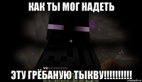 как ты мог надеть эту грёбаную тыкву!!!!!!!!!!