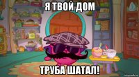 я твой дом труба шатал!