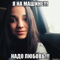 я на машине!!! надо любовь!!!