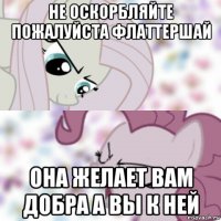не оскорбляйте пожалуйста флаттершай она желает вам добра а вы к ней