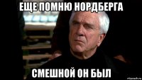 еще помню нордберга смешной он был