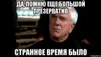 да, помню еще большой презерватив странное время было