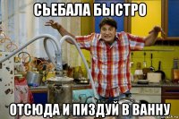 сьебала быстро отсюда и пиздуй в ванну