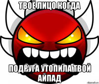твоё лицо когда подруга утопила твой айпад