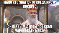 мало кто знает, что когда иисус воскрес он первым делом побежал мариновать мясо!