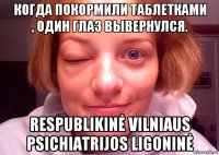 когда покормили таблетками , один глаз вывернулся. respublikinė vilniaus psichiatrijos ligoninė