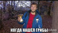  когда нашёл грибы