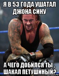 я в 53 года ушатал джона сину а чего добился ты , шакал петушиный?