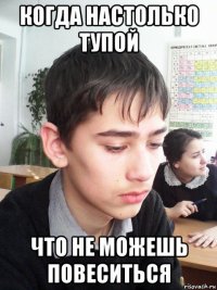 когда настолько тупой что не можешь повеситься