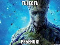 ты есть ребёнок!
