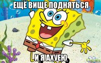 ещё вище подняться и я ахуею