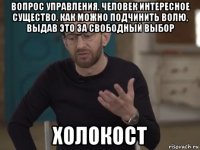 вопрос управления. человек интересное существо. как можно подчинить волю, выдав это за свободный выбор холокост