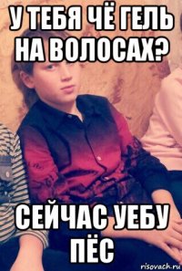 у тебя чё гель на волосах? сейчас уебу пёс