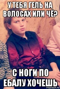 у тебя гель на волосах или чё? с ноги по ебалу хочешь