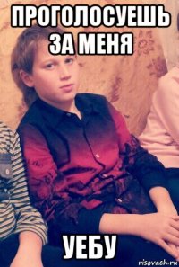 проголосуешь за меня уебу