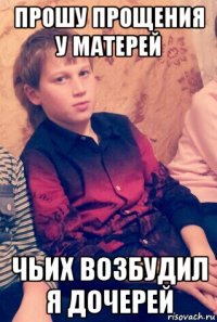 прошу прощения у матерей чьих возбудил я дочерей