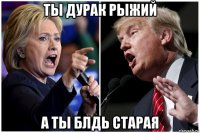 ты дурак рыжий а ты блдь старая