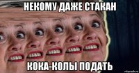 некому даже стакан кока-колы подать