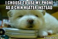 i choose to use my phone as a chin heater instead 