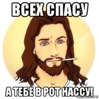 всех спасу а тебе в рот нассу!